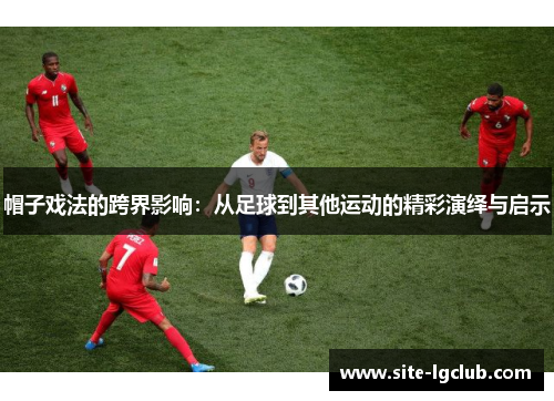 帽子戏法的跨界影响：从足球到其他运动的精彩演绎与启示