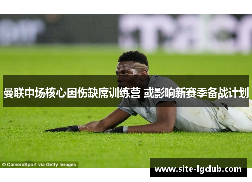 曼联中场核心因伤缺席训练营 或影响新赛季备战计划 曼联中场核心因伤缺席训练营 或影响新赛季备战计划