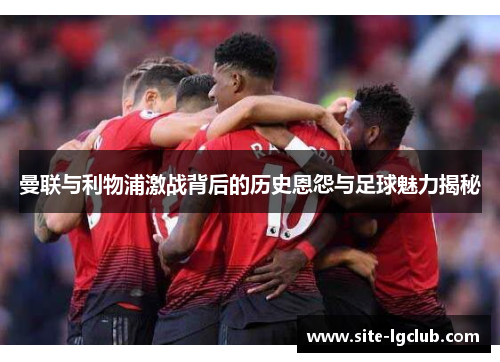曼联与利物浦激战背后的历史恩怨与足球魅力揭秘 曼联与利物浦激战背后的历史恩怨与足球魅力揭秘