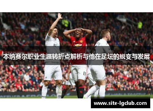 本纳赛尔职业生涯转折点解析与他在足坛的蜕变与发展