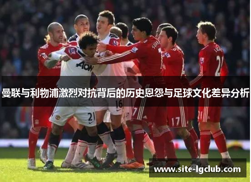曼联与利物浦激烈对抗背后的历史恩怨与足球文化差异分析