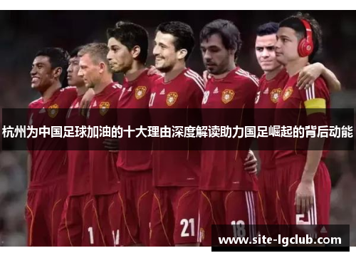 杭州为中国足球加油的十大理由深度解读助力国足崛起的背后动能